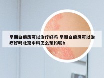 早期白癞风可以治疗好吗 早期白癞风可以治疗好吗北京中科怎么预约呢b