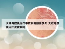 大败毒胶囊治疗牛皮癣需服用多久 大败毒胶囊治疗皮肤病吗