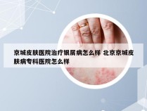 京城皮肤医院治疗银屑病怎么样 北京京城皮肤病专科医院怎么样