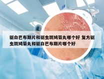 驱白巴布期片和驱虫斑鸠菊丸哪个好 复方驱虫斑鸠菊丸和驱白巴布期片哪个好
