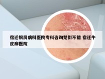 宿迁银屑病科医院专科咨询楚街不错 宿迁牛皮癣医院