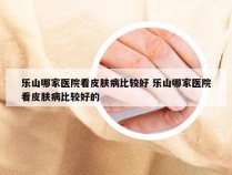 乐山哪家医院看皮肤病比较好 乐山哪家医院看皮肤病比较好的