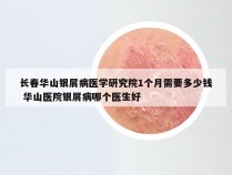 长春华山银屑病医学研究院1个月需要多少钱 华山医院银屑病哪个医生好