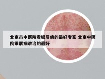 北京市中医院看银屑病的最好专家 北京中医院银屑病谁治的最好