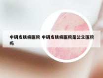 中研皮肤病医院 中研皮肤病医院是公立医院吗