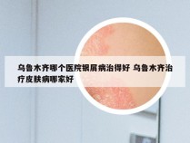 乌鲁木齐哪个医院银屑病治得好 乌鲁木齐治疗皮肤病哪家好
