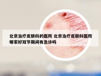 北京治疗皮肤科的医院 北京治疗皮肤科医院哪家好双节期间有急诊吗
