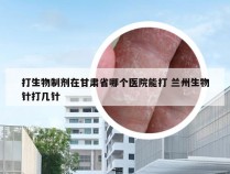 打生物制剂在甘肃省哪个医院能打 兰州生物针打几针