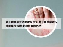 对于银屑病首选的水疗法为 对于银屑病进行期的皮损,禁用刺激性强的药物