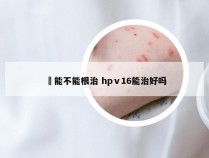廯能不能根治 hpⅴ16能治好吗