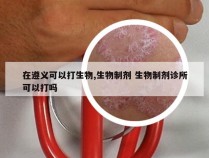 在遵义可以打生物,生物制剂 生物制剂诊所可以打吗