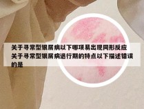 关于寻常型银屑病以下哪项易出现同形反应 关于寻常型银屑病退行期的特点以下描述错误的是