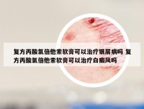 复方丙酸氯倍他索软膏可以治疗银屑病吗 复方丙酸氯倍他索软膏可以治疗白癜风吗