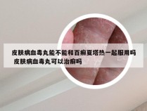 皮肤病血毒丸能不能和百癣夏塔热一起服用吗 皮肤病血毒丸可以治癣吗