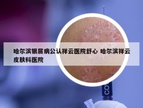 哈尔滨银屑病公认祥云医院舒心 哈尔滨祥云皮肤科医院