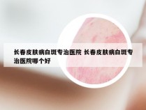 长春皮肤病白斑专治医院 长春皮肤病白斑专治医院哪个好