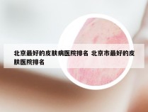 北京最好的皮肤病医院排名 北京市最好的皮肤医院排名