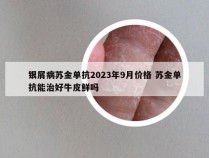 银屑病苏金单抗2023年9月价格 苏金单抗能治好牛皮鲜吗