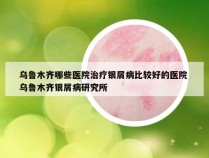 乌鲁木齐哪些医院治疗银屑病比较好的医院 乌鲁木齐银屑病研究所