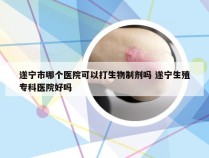 遂宁市哪个医院可以打生物制剂吗 遂宁生殖专科医院好吗