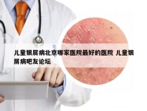 儿童银屑病北京哪家医院最好的医院 儿童银屑病吧友论坛