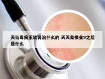天仙毒癣王软膏治什么的 天天象棋业9之后是什么