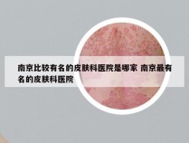 南京比较有名的皮肤科医院是哪家 南京最有名的皮肤科医院