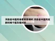 河南省中医院谁看银屑病好 河南省中医院皮肤科哪个医生看的好