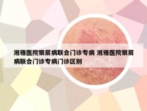 湘雅医院银屑病联合门诊专病 湘雅医院银屑病联合门诊专病门诊区别