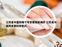 江苏省中医院哪个专家看银屑病好 江苏省中医院皮肤科特色药