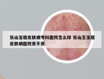 乐山玉琨皮肤病专科医院怎么样 乐山王玉琨皮肤病医院贵不贵