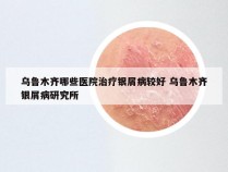 乌鲁木齐哪些医院治疗银屑病较好 乌鲁木齐银屑病研究所