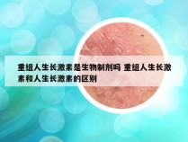 重组人生长激素是生物制剂吗 重组人生长激素和人生长激素的区别