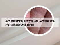 关于银屑病下列说法正确的是 关于银屑病治疗的注意事项,不正确的是