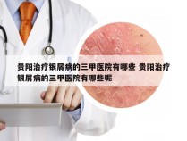 贵阳治疗银屑病的三甲医院有哪些 贵阳治疗银屑病的三甲医院有哪些呢