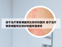 南宁治疗银屑病医院比较好的医院 南宁治疗银屑病医院比较好的医院是哪家