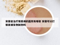 安徽省治疗银屑病的医院有哪些 安徽可以打银屑病生物制剂吗