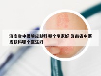 济南省中医院皮肤科哪个专家好 济南省中医皮肤科哪个医生好