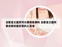 合肥省立医院可以看银屑病吗 合肥省立医院看皮肤科最厉害的人是谁