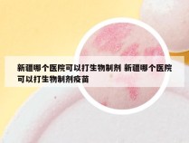 新疆哪个医院可以打生物制剂 新疆哪个医院可以打生物制剂疫苗