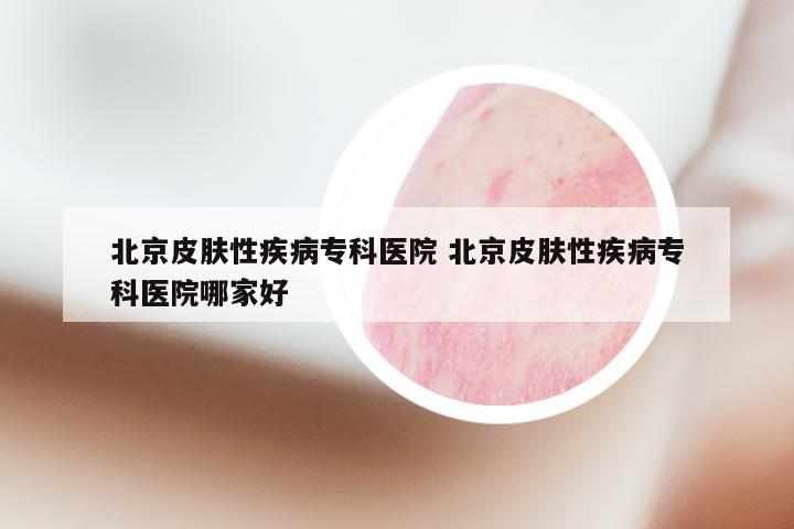 北京皮肤性疾病专科医院 北京皮肤性疾病专科医院哪家好