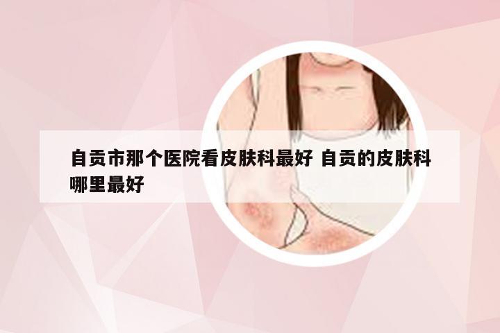 自贡市那个医院看皮肤科最好 自贡的皮肤科哪里最好