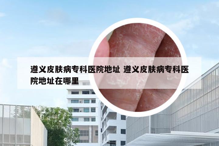 遵义皮肤病专科医院地址 遵义皮肤病专科医院地址在哪里