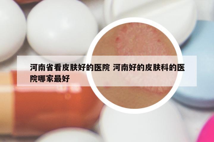 河南省看皮肤好的医院 河南好的皮肤科的医院哪家最好