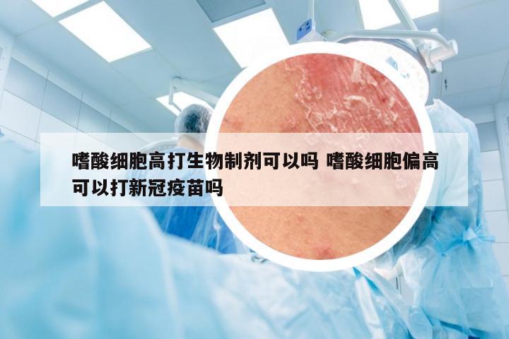 嗜酸细胞高打生物制剂可以吗 嗜酸细胞偏高可以打新冠疫苗吗