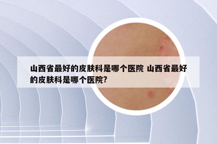 山西省最好的皮肤科是哪个医院 山西省最好的皮肤科是哪个医院?