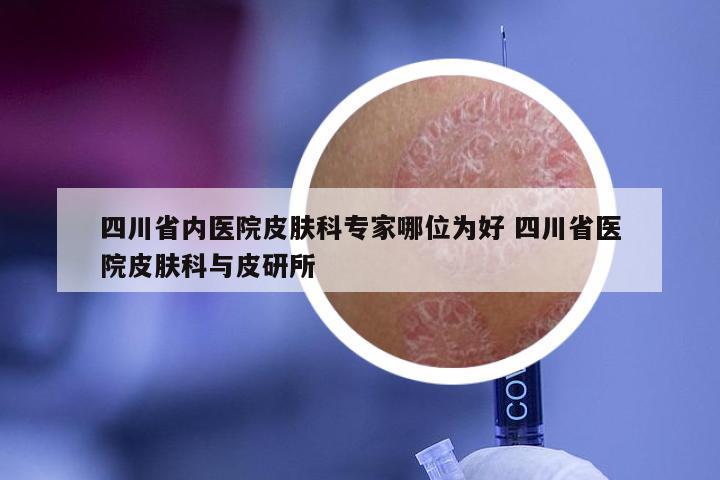 四川省内医院皮肤科专家哪位为好 四川省医院皮肤科与皮研所