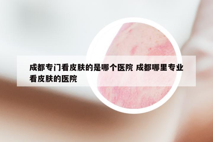 成都专门看皮肤的是哪个医院 成都哪里专业看皮肤的医院