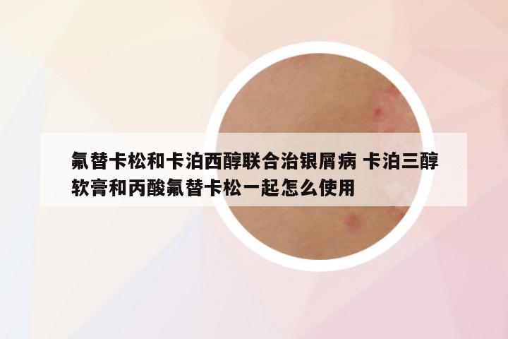 氟替卡松和卡泊西醇联合治银屑病 卡泊三醇软膏和丙酸氟替卡松一起怎么使用